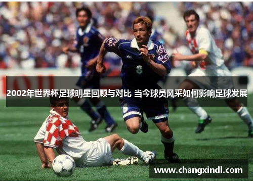 2002年世界杯足球明星回顾与对比 当今球员风采如何影响足球发展