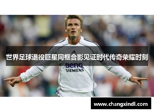 世界足球退役巨星同框合影见证时代传奇荣耀时刻