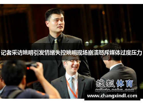 记者采访姚明引发情绪失控姚明现场崩溃怒斥媒体过度压力