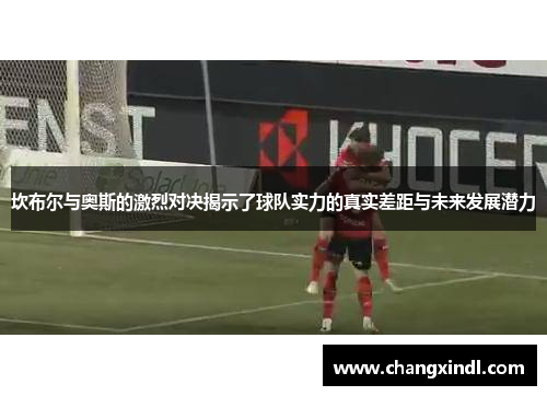 坎布尔与奥斯的激烈对决揭示了球队实力的真实差距与未来发展潜力