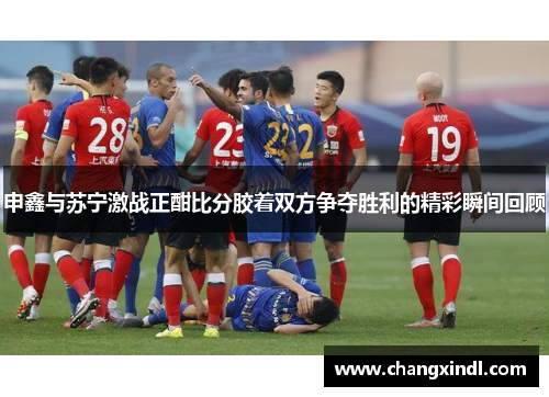 申鑫与苏宁激战正酣比分胶着双方争夺胜利的精彩瞬间回顾